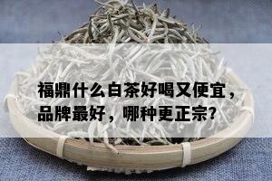 福鼎什么白茶好喝又便宜，品牌更好，哪种更正宗？