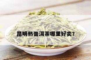 昆明熟普洱茶哪里好卖？