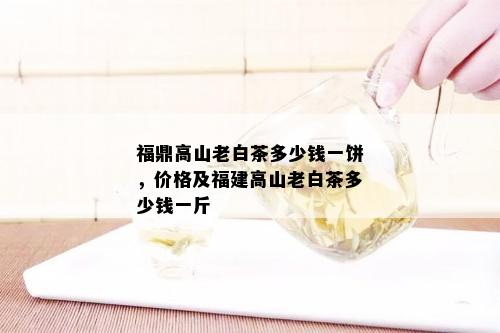 福鼎高山老白茶多少钱一饼，价格及福建高山老白茶多少钱一斤