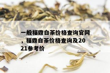 一般福鼎白茶价格查询官网，福鼎白茶价格查询及2021参考价