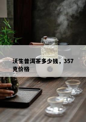 沃生普洱茶多少钱，357克价格