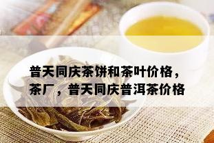 普天同庆茶饼和茶叶价格，茶厂，普天同庆普洱茶价格