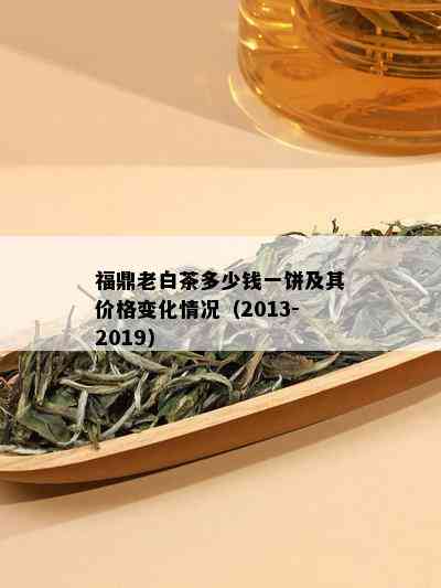 福鼎老白茶多少钱一饼及其价格变化情况（2013-2019）