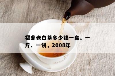 福鼎老白茶多少钱一盒、一斤、一饼，2008年