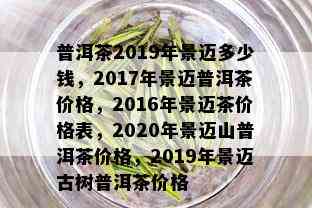 普洱茶2019年景迈多少钱，2017年景迈普洱茶价格，2016年景迈茶价格表，2020年景迈山普洱茶价格，2019年景迈古树普洱茶价格