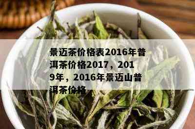 景迈茶价格表2016年普洱茶价格2017，2019年，2016年景迈山普洱茶价格