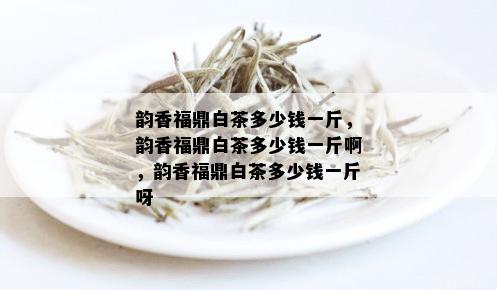 韵香福鼎白茶多少钱一斤，韵香福鼎白茶多少钱一斤啊，韵香福鼎白茶多少钱一斤呀