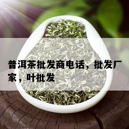 普洱茶批发商电话，批发厂家，叶批发