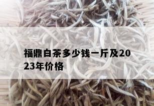 福鼎白茶多少钱一斤及2023年价格