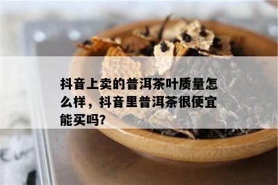 抖音上卖的普洱茶叶质量怎么样，抖音里普洱茶很便宜能买吗？