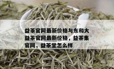 益茶官网最新价格与东和大益茶官网最新价格，益茶集官网，益茶堂怎么样