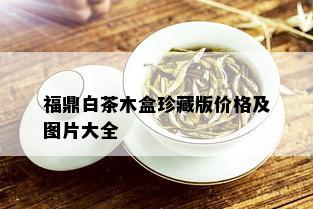 福鼎白茶木盒珍藏版价格及图片大全