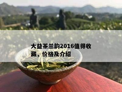 大益茶兰韵2016值得收藏，价格及介绍