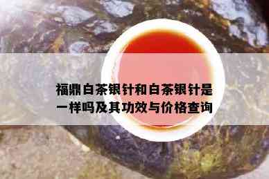 福鼎白茶银针和白茶银针是一样吗及其功效与价格查询