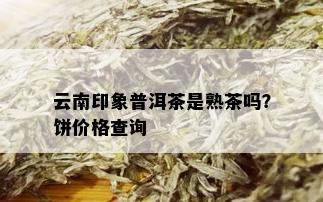 云南印象普洱茶是熟茶吗？饼价格查询