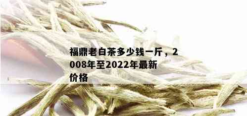 福鼎老白茶多少钱一斤，2008年至2022年最新价格