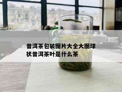 普洱茶包装图片大全大图球状普洱茶叶是什么茶