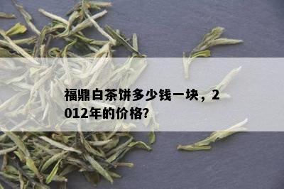 福鼎白茶饼多少钱一块，2012年的价格？