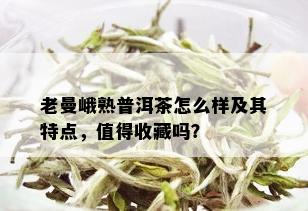 老曼峨熟普洱茶怎么样及其特点，值得收藏吗？