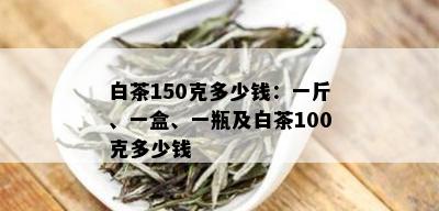 白茶150克多少钱：一斤、一盒、一瓶及白茶100克多少钱