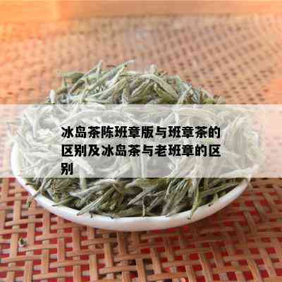 冰岛茶陈班章版与班章茶的区别及冰岛茶与老班章的区别