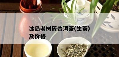 冰岛老树砖普洱茶(生茶)及价格