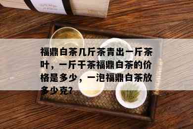 福鼎白茶几斤茶青出一斤茶叶，一斤干茶福鼎白茶的价格是多少，一泡福鼎白茶放多少克？