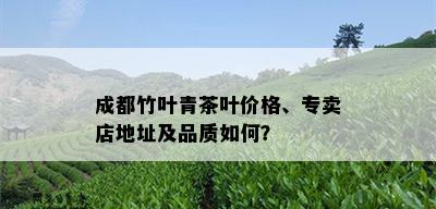 成都竹叶青茶叶价格、专卖店地址及品质如何？