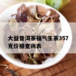 大益普洱茶福气生茶357克价格查询表