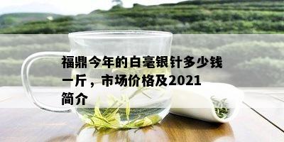 福鼎今年的白毫银针多少钱一斤，市场价格及2021简介