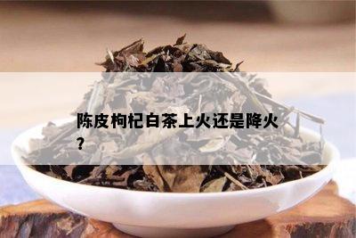 陈皮枸杞白茶上火还是降火？