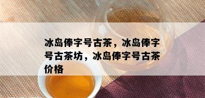 冰岛俸字号古茶，冰岛俸字号古茶坊，冰岛俸字号古茶价格