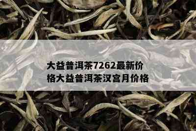 大益普洱茶7262最新价格大益普洱茶汉宫月价格