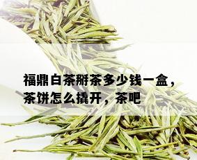 福鼎白茶掰茶多少钱一盒，茶饼怎么撬开，茶吧