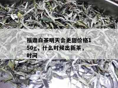 福鼎白茶明天会更甜价格150g，什么时候出新茶，时间