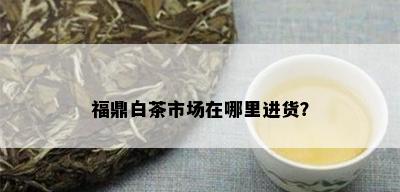 福鼎白茶市场在哪里进货？