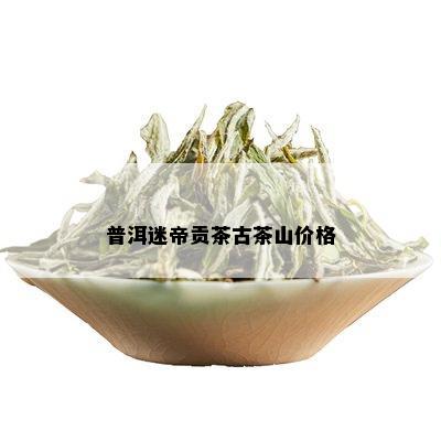 普洱迷帝贡茶古茶山价格