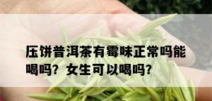 压饼普洱茶有霉味正常吗能喝吗？女生可以喝吗？