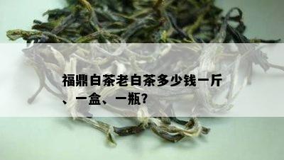 福鼎白茶老白茶多少钱一斤、一盒、一瓶？