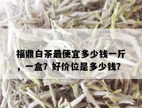 福鼎白茶更便宜多少钱一斤，一盒？好价位是多少钱？