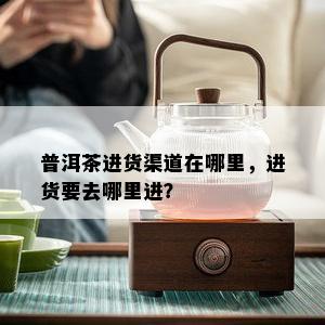 普洱茶进货渠道在哪里，进货要去哪里进？