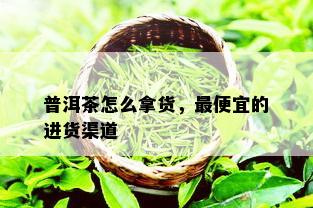 普洱茶怎么拿货，更便宜的进货渠道