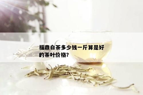 福鼎白茶多少钱一斤算是好的茶叶价格？