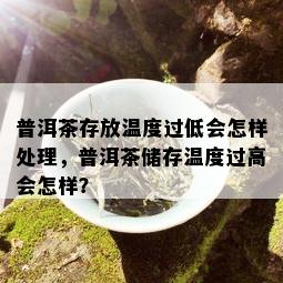 普洱茶存放温度过低会怎样处理，普洱茶储存温度过高会怎样？