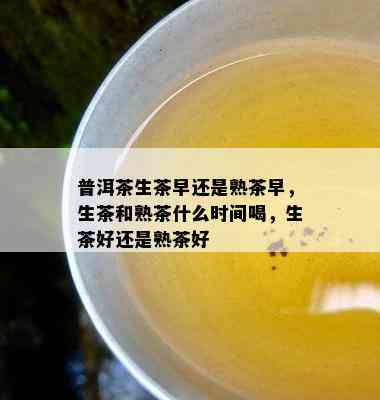 普洱茶生茶早还是熟茶早，生茶和熟茶什么时间喝，生茶好还是熟茶好