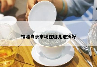 福鼎白茶市场在哪儿进货好