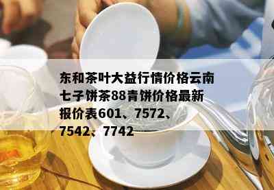 东和茶叶大益行情价格云南七子饼茶88青饼价格最新报价表601、7572、7542、7742