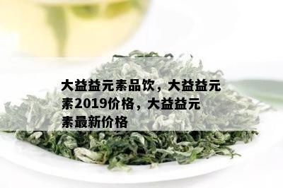 大益益元素品饮，大益益元素2019价格，大益益元素最新价格