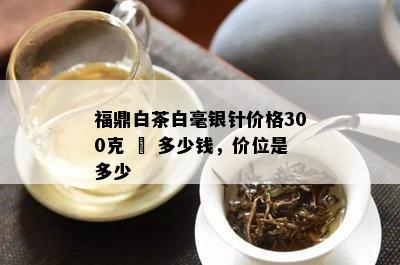 福鼎白茶白毫银针价格300克 – 多少钱，价位是多少