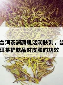 普洱茶润颜肌活润肤乳，普洱茶护肤品对皮肤的功效